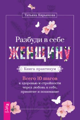 Скачать книгу Разбуди в себе Женщину. Книга-практикум. Всего 10 шагов к здоровью и стройности через любовь к себе, принятие и понимание