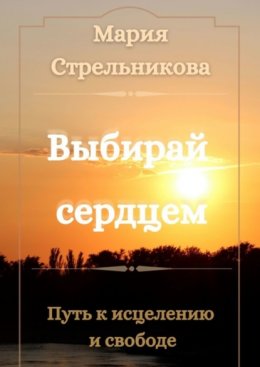 Скачать книгу Выбирай сердцем. Путь к исцелению и свободе