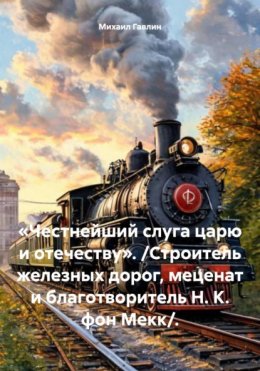 Скачать книгу «Честнейший слуга царю и отечеству». /Строитель железных дорог, меценат и благотворитель Н. К. фон Мекк/.