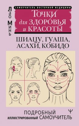 Скачать книгу Восточный самомассаж лица и шеи. Подробный самоучитель шиацу, гуаша, асахи, кобидо / Точки для здоровья и красоты. Подробный иллюстрированный самоучитель