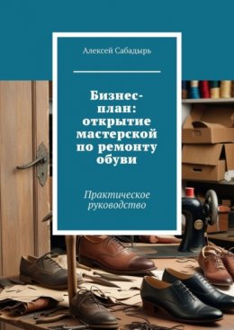 Скачать книгу Бизнес-план: открытие мастерской по ремонту обуви. Практическое руководство