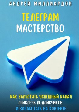 Скачать книгу Телеграм Мастерство. Как запустить успешный канал Telegram, привлечь подписчиков и заработать на контенте