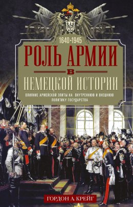 Скачать книгу Роль армии в немецкой истории. Влияние армейской элиты на внутреннюю и внешнюю политику государства, 1640–1945 гг.