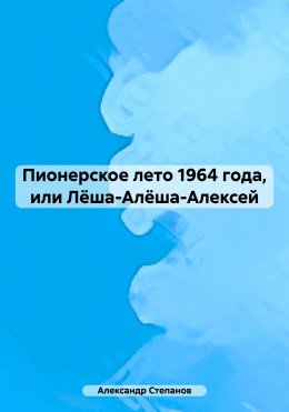 Скачать книгу Пионерское лето 1964 года, или Лёша-Алёша-Алексей