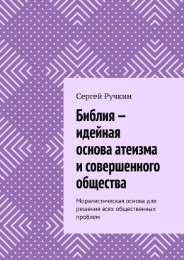 Скачать книгу Библия – идейная основа атеизма и совершенного общества. Моралистическая основа для решения всех общественных проблем