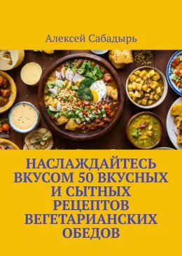 Скачать книгу Наслаждайтесь вкусом 50 вкусных и сытных рецептов вегетарианских обедов