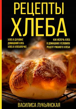 Скачать книгу Рецепты хлеба. Хлеб в духовке. Домашний хлеб. Хлеб в хлебопечке. Как испечь хлеб в домашних условиях. Рецепт ржаного хлеба