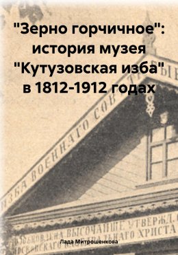 Скачать книгу «Зерно горчичное»: история музея «Кутузовская изба» в 1812-1912 годах