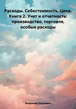 Скачать книгу Расходы. Себестоимость. Цена. Книга 2. Учет и отчетность: производство, торговля, особые расходы