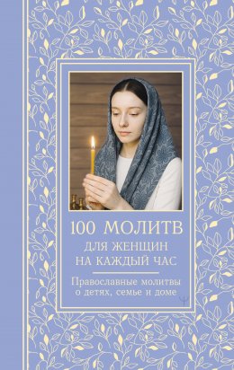 Скачать книгу 100 молитв для женщин на каждый день и час. Православные молитвы о детях, семье и доме