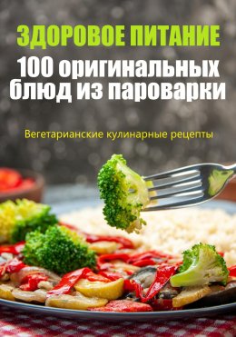 Скачать книгу Здоровое питание. 100 оригинальных блюд из пароварки
