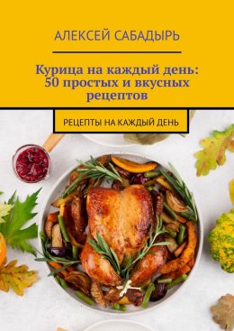 Скачать книгу Курица на каждый день: 50 простых и вкусных рецептов. Рецепты на каждый день