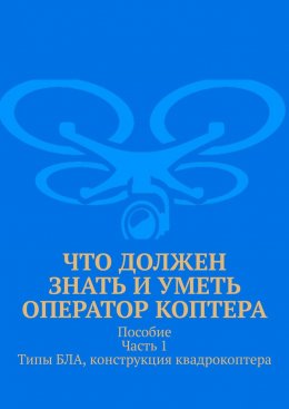 Скачать книгу Что должен знать и уметь оператор коптера. Пособие. Часть 1. Типы БЛА, конструкция квадрокоптера