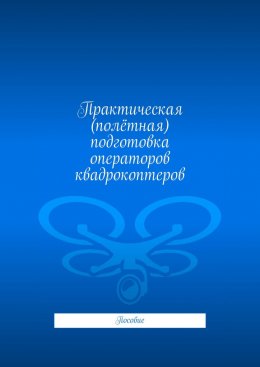 Скачать книгу Практическая (полётная) подготовка операторов квадрокоптеров. Пособие