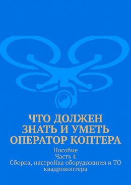 Скачать книгу Что должен знать и уметь оператор коптера. Пособие Часть 4 Сборка, настройка оборудования и ТО квадрокоптера.