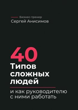 Скачать книгу 40 типов сложных людей и как руководителю с ними работать. Техники управления, фразы, алгоритмы и готовые модели влияния