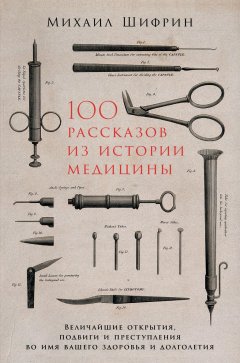 Скачать книгу 100 рассказов из истории медицины: Величайшие открытия, подвиги и преступления во имя вашего здоровья и долголетия