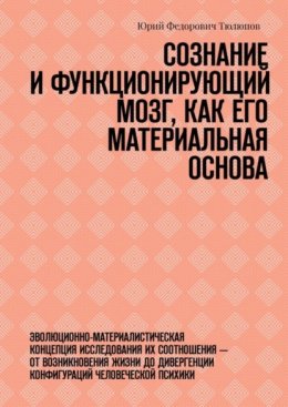 Скачать книгу Сознание и функционирующий мозг, как его материальная основа. Эволюционно-материалистическая концепция исследования их соотношения – от возникновения жизни до дивергенции конфигураций человеческой пси