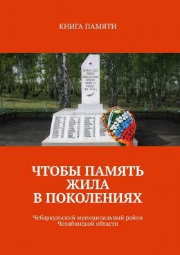 Скачать книгу Чтобы память жила в поколениях. Чебаркульский муниципальный район Челябинской области