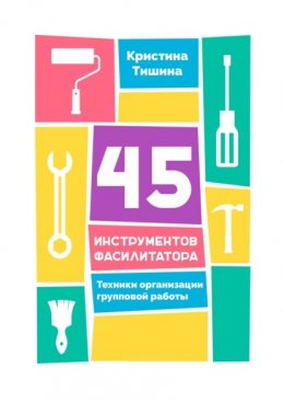 Скачать книгу 45 инструментов фасилитатора. Техники организации групповой работы