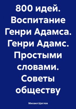 Скачать книгу 800 идей. Воспитание Генри Адамса. Генри Адамс. Простыми словами. Советы обществу